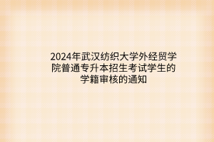 2024年武汉纺织大学外经贸学院普通专升本招生考试学生的学籍审核的通知