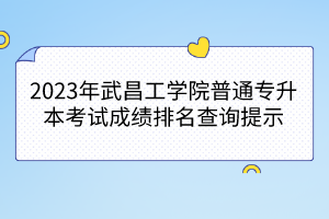 2023年武昌工学院普通专升本考试成绩排名查询提示