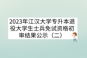 2023年江汉大学专升本退役大学生士兵免试资格初审结果公示（二）