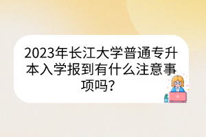 2023年长江大学普通专升本​入学报到有什么注意事项吗？