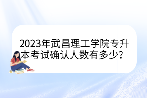 2023年武昌理工学院专升本考试确认人数有多少？