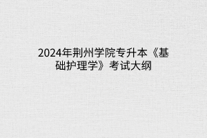 2024年荆州学院专升本《基础护理学》考试大纲