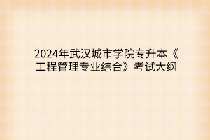 2024年武汉城市学院专升本《工程管理专业综合》考试大纲