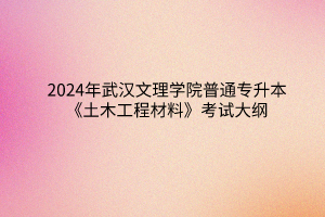 2024年武汉文理学院普通专升本《土木工程材料》考试大纲