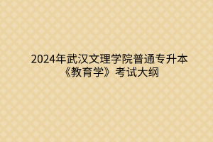 2024年武汉文理学院普通专升本《教育学》考试大纲