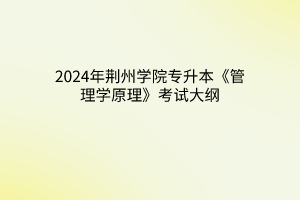 2024年荆州学院专升本《管理学原理》考试大纲