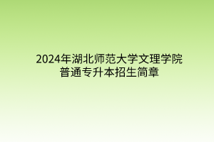 2024年湖北师范大学文理学院普通专升本招生简章