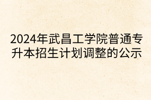 2024年武昌工学院普通专升本招生计划调整的公示