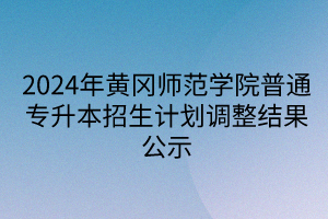 2024年黄冈师范学院普通专升本招生计划调整结果公示