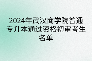 2024年武汉商学院普通专升本通过资格初审考生名单