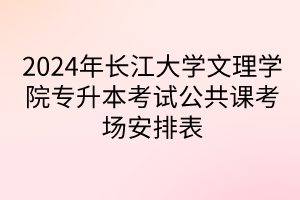 2024年长江大学文理学院专升本考试公共课考场安排表