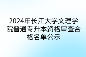 2024年长江大学文理学院普通专升本资格审查合格名单公示