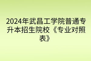 2024年武昌工学院普通专升本招生院校《专业对照表》