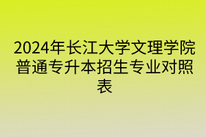 2024年长江大学文理学院普通专升本招生专业对照表