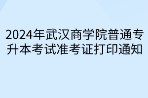 2024年武汉商学院普通专升本考试准考证打印通知