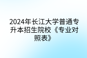 2024年长江大学普通专升本招生院校《专业对照表》