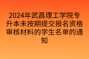 2024年武昌理工学院专升本未按期提交报名资格审核材料的学生名单的通知