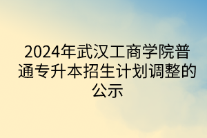 2024年武汉工商学院普通专升本招生计划调整的公示