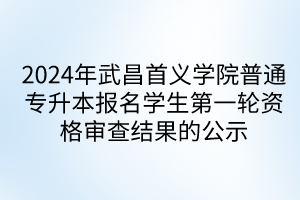 2024年武昌首义学院普通专升本报名学生第一轮资格审查结果的公示