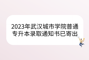 2023年武汉城市学院普通专升本录取通知书已寄出