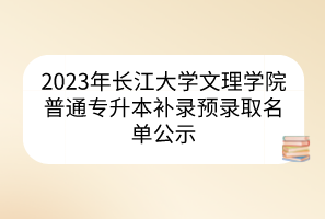 2023年长江大学文理学院普通专升本补录预录取名单公示