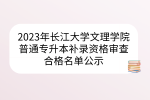2023年长江大学文理学院普通专升本补录资格审查合格名单公示