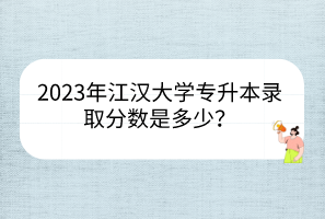 2023年江汉大学专升本录取分数是多少？