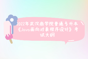 2022年武汉商学院普通专升本《Java面向对象程序设计》考试大纲