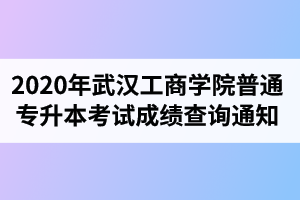 2020年武汉工商学院普通专升本考试成绩查询通知