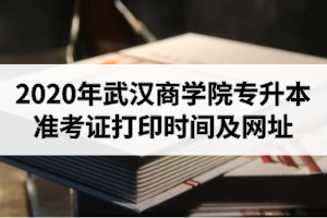 2020年武汉商学院专升本准考证打印时间及网址