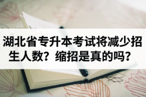 2021年湖北省普通专升本考试将减少招生人数？专升本缩招是真的吗？