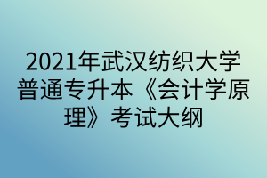 2021年武汉纺织大学普通专升本《会计学原理》考试大纲