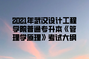 2021年武汉设计工程学院普通专升本《管理学原理》考试大纲