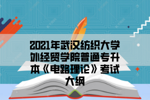 2021年武汉纺织大学外经贸学院普通专升本《电路理论》考试大纲