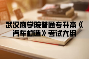 2021年武汉商学院普通专升本《汽车构造》考试大纲