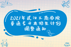 2021年武汉工商学院普通专升本招生计划调整通知