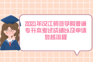 2021年汉江师范学院普通专升本考试成绩以及申请复核流程