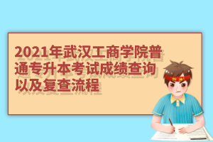 2021年武汉工商学院普通专升本考试成绩查询以及复查流程