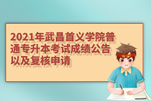 2021年武昌首义学院普通专升本考试成绩公告以及复核申请