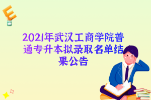 2021年武汉工商学院普通专升本拟录取名单结果公告