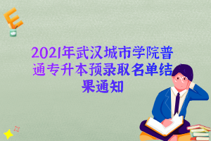 2021年武汉城市学院普通专升本预录取名单结果通知