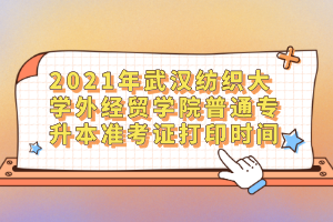 2021年武汉纺织大学外经贸学院普通专升本准考证打印时间