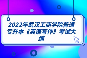 2022年武汉工商学院普通专升本《英语写作》考试大纲