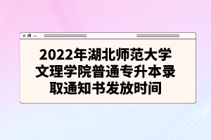 2022年湖北师范大学文理学院普通专升本录取通知书发放时间