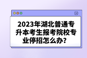 2023年湖北普通专升本考生报考院校专业停招怎么办？