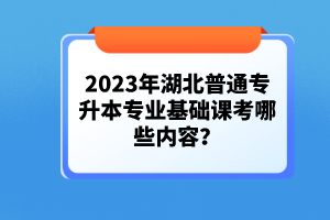 2023年湖北普通专升本专业基础课考哪些内容？