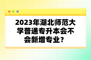 2023年湖北师范大学普通专升本会不会新增专业？