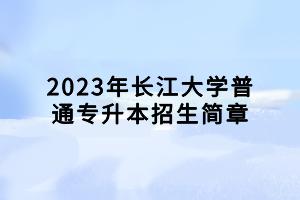 2023年长江大学普通专升本招生简章