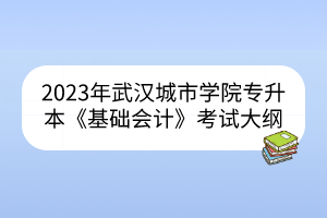 2023年武汉城市学院专升本《基础会计》考试大纲