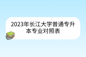 2023年长江大学普通专升本专业对照表